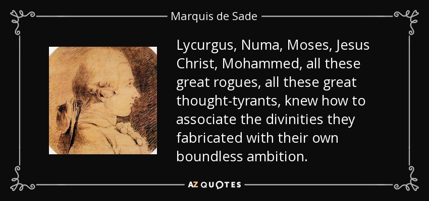 Lycurgus, Numa, Moses, Jesus Christ, Mohammed, all these great rogues, all these great thought-tyrants, knew how to associate the divinities they fabricated with their own boundless ambition. - Marquis de Sade