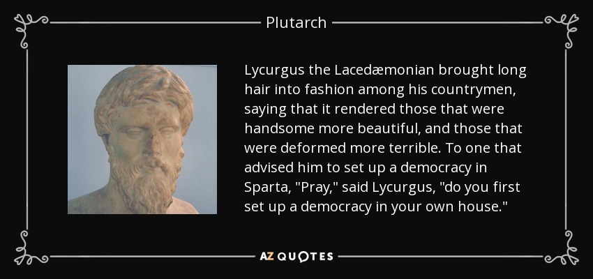 Lycurgus the Lacedæmonian brought long hair into fashion among his countrymen, saying that it rendered those that were handsome more beautiful, and those that were deformed more terrible. To one that advised him to set up a democracy in Sparta, 