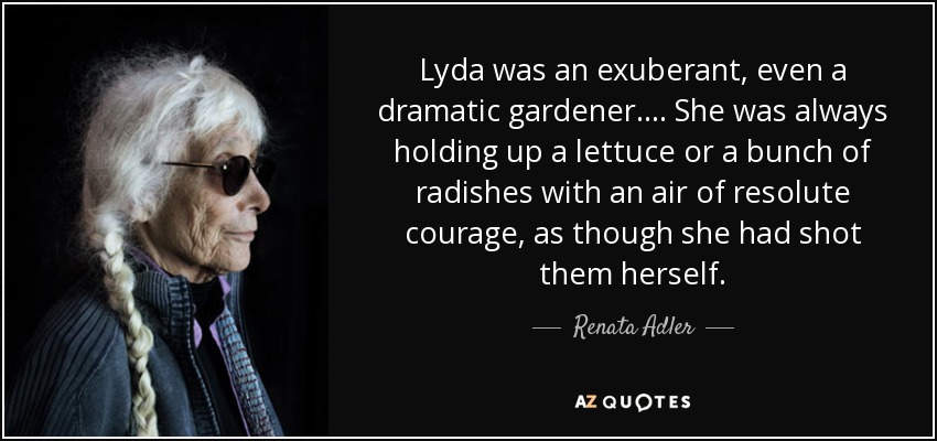 Lyda was an exuberant, even a dramatic gardener.... She was always holding up a lettuce or a bunch of radishes with an air of resolute courage, as though she had shot them herself. - Renata Adler