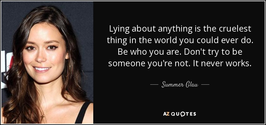 Lying about anything is the cruelest thing in the world you could ever do. Be who you are. Don't try to be someone you're not. It never works. - Summer Glau