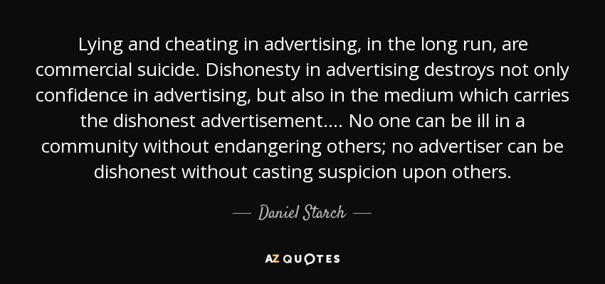 Lying and cheating in advertising, in the long run, are commercial suicide. Dishonesty in advertising destroys not only confidence in advertising, but also in the medium which carries the dishonest advertisement. . . . No one can be ill in a community without endangering others; no advertiser can be dishonest without casting suspicion upon others. - Daniel Starch