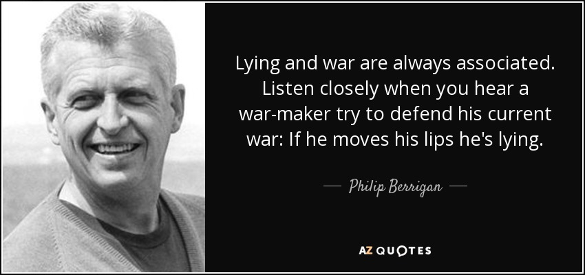 Lying and war are always associated. Listen closely when you hear a war-maker try to defend his current war: If he moves his lips he's lying. - Philip Berrigan