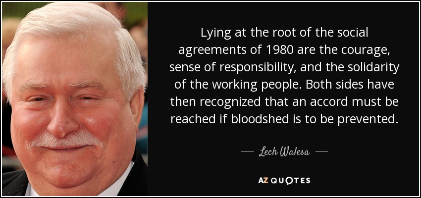 Lying at the root of the social agreements of 1980 are the courage, sense of responsibility, and the solidarity of the working people. Both sides have then recognized that an accord must be reached if bloodshed is to be prevented. - Lech Walesa