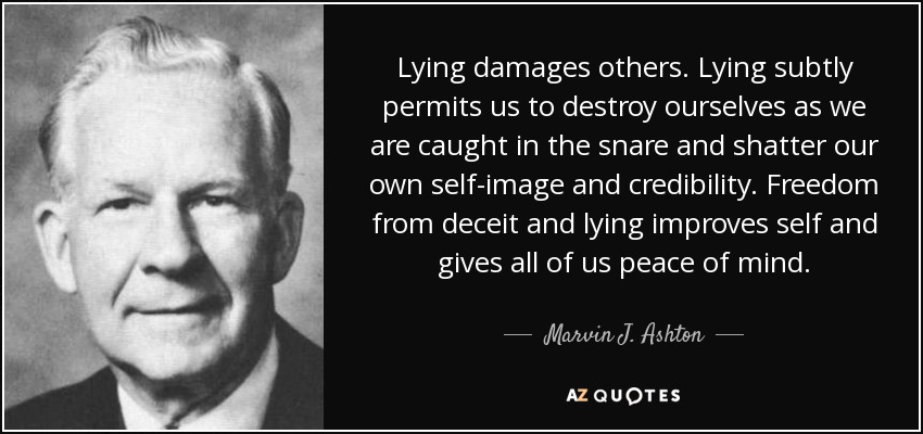 Lying damages others. Lying subtly permits us to destroy ourselves as we are caught in the snare and shatter our own self-image and credibility. Freedom from deceit and lying improves self and gives all of us peace of mind. - Marvin J. Ashton
