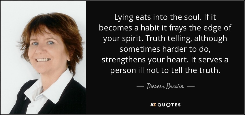 Lying eats into the soul. If it becomes a habit it frays the edge of your spirit. Truth telling, although sometimes harder to do, strengthens your heart. It serves a person ill not to tell the truth. - Theresa Breslin