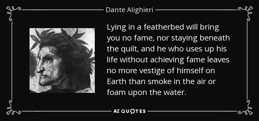 Lying in a featherbed will bring you no fame, nor staying beneath the quilt, and he who uses up his life without achieving fame leaves no more vestige of himself on Earth than smoke in the air or foam upon the water. - Dante Alighieri