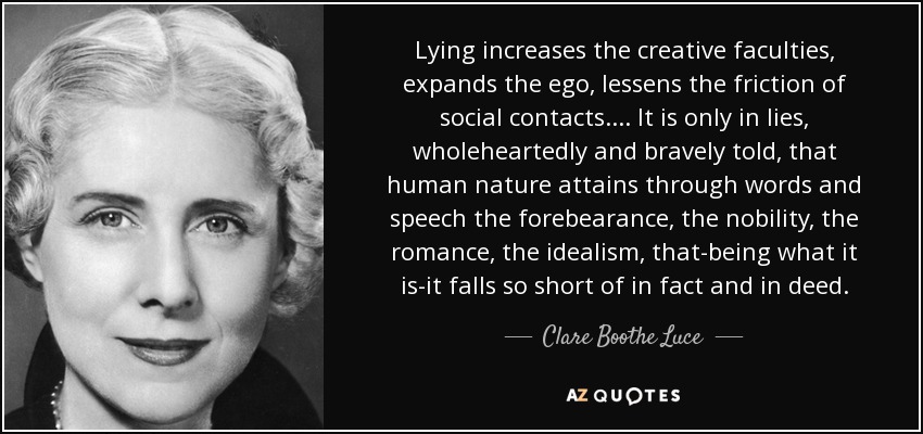 Lying increases the creative faculties, expands the ego, lessens the friction of social contacts. . . . It is only in lies, wholeheartedly and bravely told, that human nature attains through words and speech the forebearance, the nobility, the romance, the idealism, that-being what it is-it falls so short of in fact and in deed. - Clare Boothe Luce