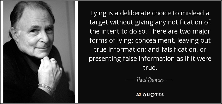 Lying is a deliberate choice to mislead a target without giving any notification of the intent to do so. There are two major forms of lying: concealment, leaving out true information; and falsification, or presenting false information as if it were true. - Paul Ekman