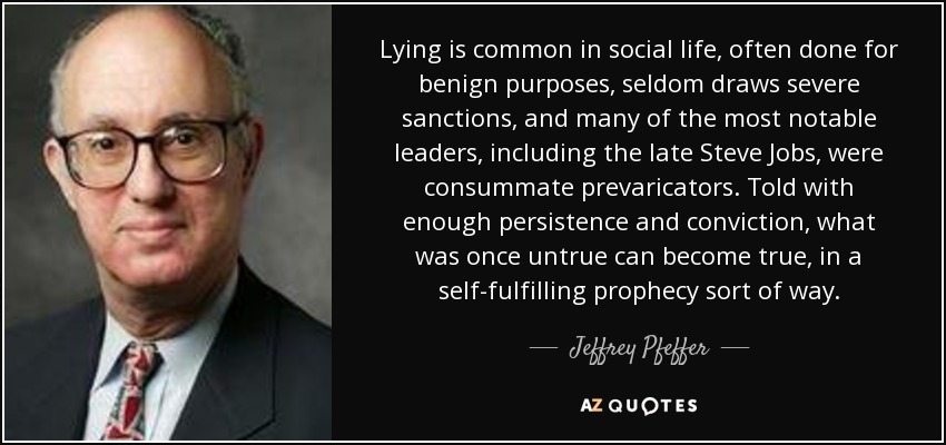 Lying is common in social life, often done for benign purposes, seldom draws severe sanctions, and many of the most notable leaders, including the late Steve Jobs, were consummate prevaricators. Told with enough persistence and conviction, what was once untrue can become true, in a self-fulfilling prophecy sort of way. - Jeffrey Pfeffer