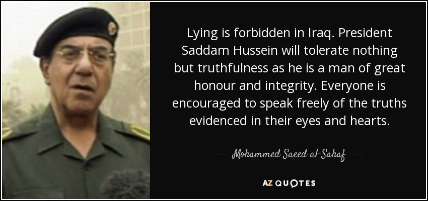 Lying is forbidden in Iraq. President Saddam Hussein will tolerate nothing but truthfulness as he is a man of great honour and integrity. Everyone is encouraged to speak freely of the truths evidenced in their eyes and hearts. - Mohammed Saeed al-Sahaf