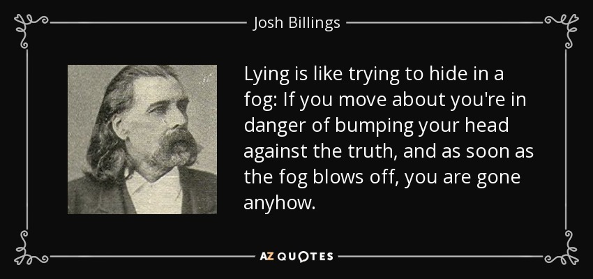 Lying is like trying to hide in a fog: If you move about you're in danger of bumping your head against the truth, and as soon as the fog blows off, you are gone anyhow. - Josh Billings