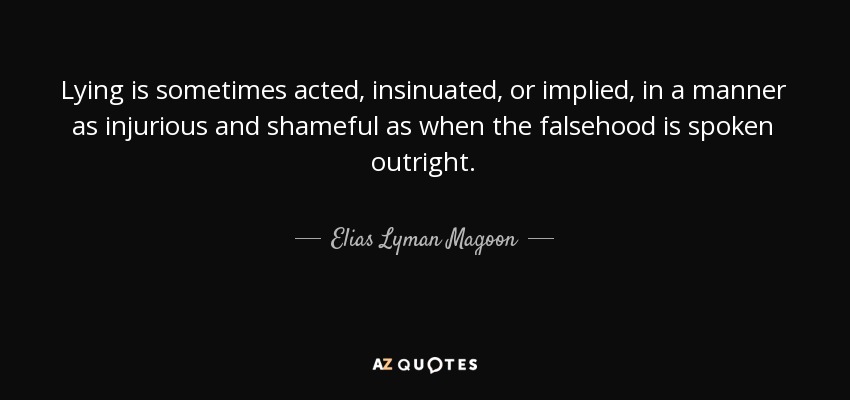 Lying is sometimes acted, insinuated, or implied, in a manner as injurious and shameful as when the falsehood is spoken outright. - Elias Lyman Magoon