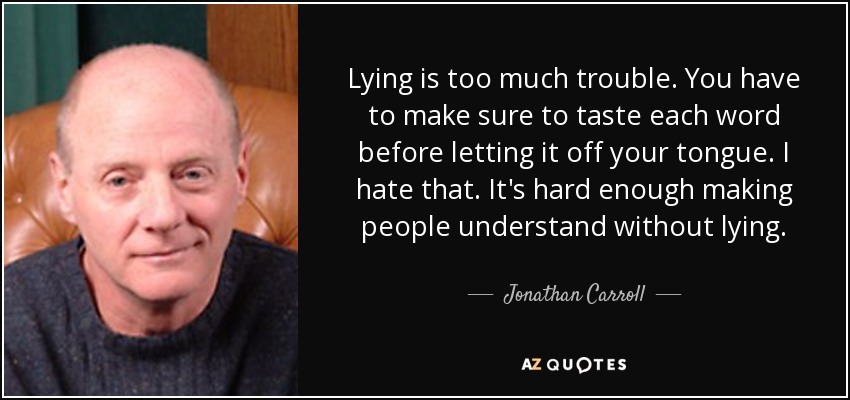 Lying is too much trouble. You have to make sure to taste each word before letting it off your tongue. I hate that. It's hard enough making people understand without lying. - Jonathan Carroll