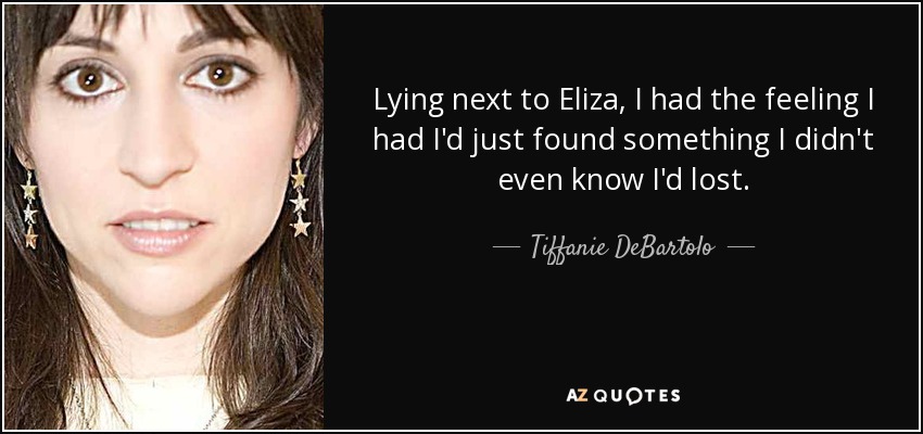 Lying next to Eliza, I had the feeling I had I'd just found something I didn't even know I'd lost. - Tiffanie DeBartolo