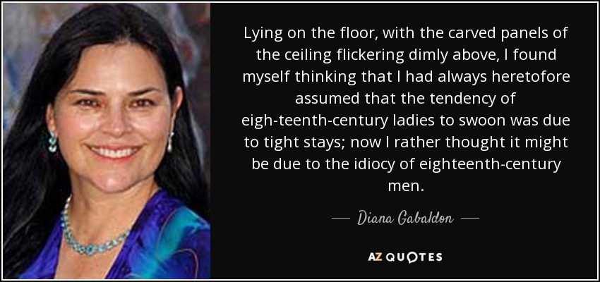 Lying on the floor, with the carved panels of the ceiling flickering dimly above, I found myself thinking that I had always heretofore assumed that the tendency of eigh­teenth-century ladies to swoon was due to tight stays; now I rather thought it might be due to the idiocy of eighteenth-century men. - Diana Gabaldon