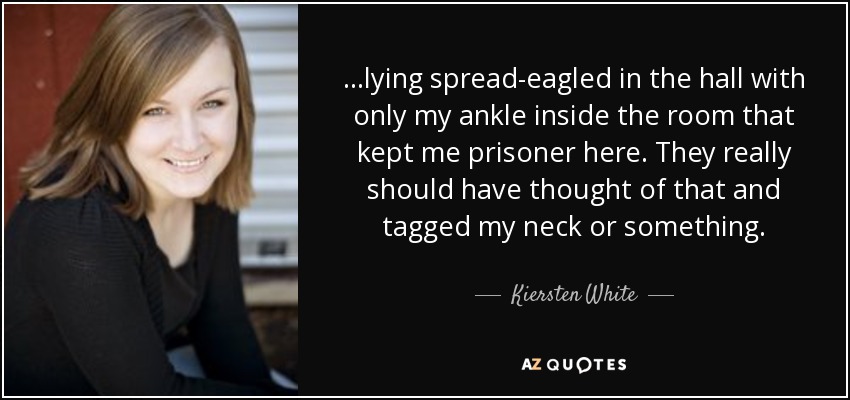 ...lying spread-eagled in the hall with only my ankle inside the room that kept me prisoner here. They really should have thought of that and tagged my neck or something. - Kiersten White