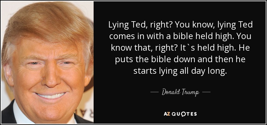 Lying Ted, right? You know, lying Ted comes in with a bible held high. You know that, right? It`s held high. He puts the bible down and then he starts lying all day long. - Donald Trump