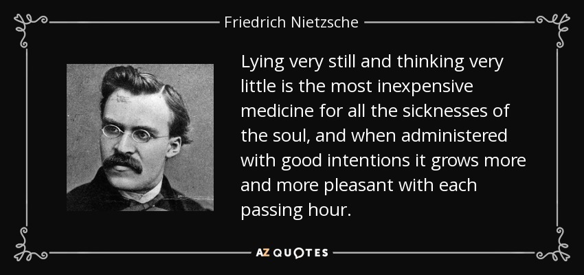 Lying very still and thinking very little is the most inexpensive medicine for all the sicknesses of the soul, and when administered with good intentions it grows more and more pleasant with each passing hour. - Friedrich Nietzsche