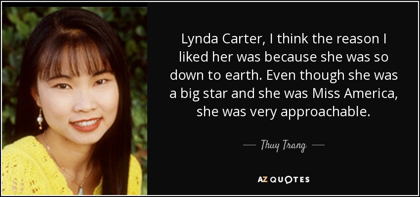 Lynda Carter, I think the reason I liked her was because she was so down to earth. Even though she was a big star and she was Miss America, she was very approachable. - Thuy Trang