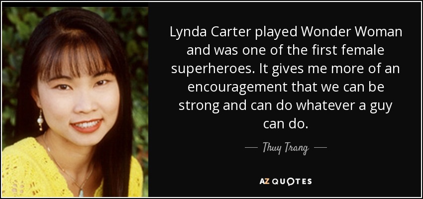 Lynda Carter played Wonder Woman and was one of the first female superheroes. It gives me more of an encouragement that we can be strong and can do whatever a guy can do. - Thuy Trang