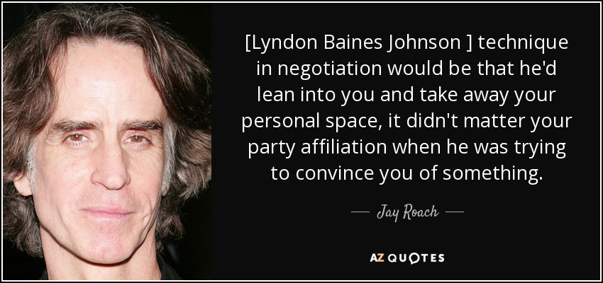[Lyndon Baines Johnson ] technique in negotiation would be that he'd lean into you and take away your personal space, it didn't matter your party affiliation when he was trying to convince you of something. - Jay Roach