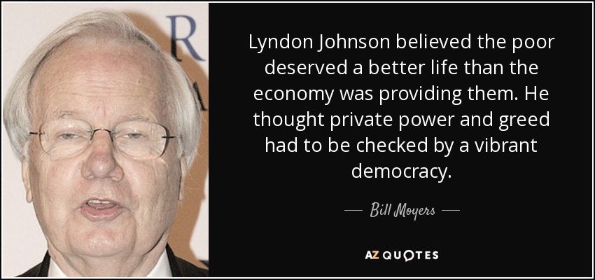 Lyndon Johnson believed the poor deserved a better life than the economy was providing them. He thought private power and greed had to be checked by a vibrant democracy. - Bill Moyers