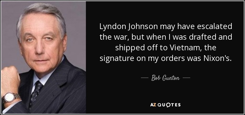 Lyndon Johnson may have escalated the war, but when I was drafted and shipped off to Vietnam, the signature on my orders was Nixon's. - Bob Gunton