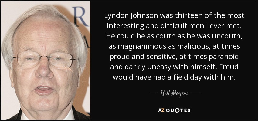Lyndon Johnson was thirteen of the most interesting and difficult men I ever met. He could be as couth as he was uncouth, as magnanimous as malicious, at times proud and sensitive, at times paranoid and darkly uneasy with himself. Freud would have had a field day with him. - Bill Moyers