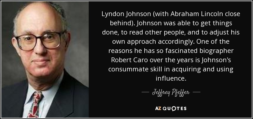 Lyndon Johnson (with Abraham Lincoln close behind). Johnson was able to get things done, to read other people, and to adjust his own approach accordingly. One of the reasons he has so fascinated biographer Robert Caro over the years is Johnson's consummate skill in acquiring and using influence. - Jeffrey Pfeffer