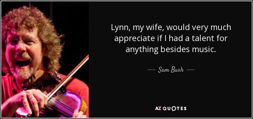 Lynn, my wife, would very much appreciate if I had a talent for anything besides music. - Sam Bush