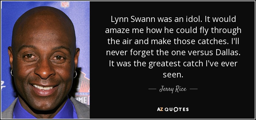Lynn Swann was an idol. It would amaze me how he could fly through the air and make those catches. I'll never forget the one versus Dallas. It was the greatest catch I've ever seen. - Jerry Rice