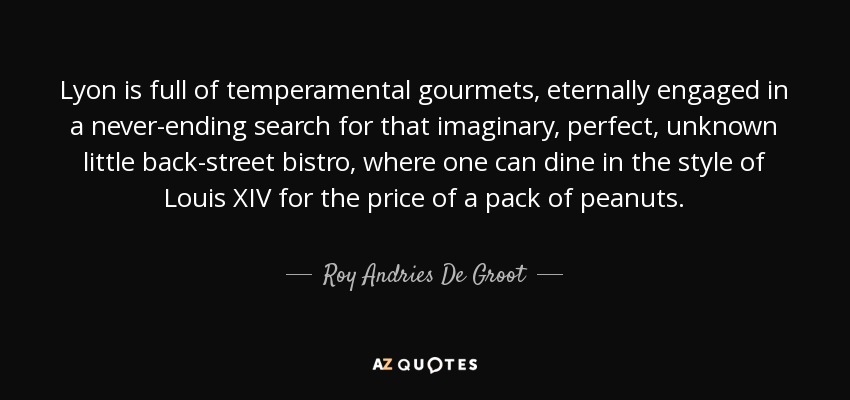 Lyon is full of temperamental gourmets, eternally engaged in a never-ending search for that imaginary, perfect, unknown little back-street bistro, where one can dine in the style of Louis XIV for the price of a pack of peanuts. - Roy Andries De Groot