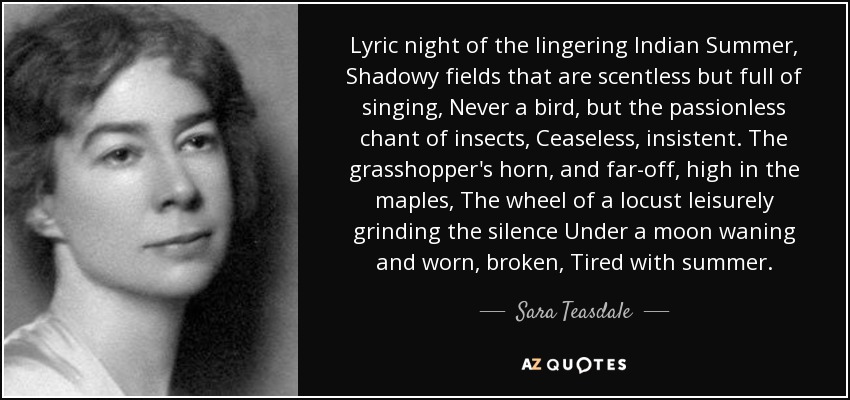 Lyric night of the lingering Indian Summer, Shadowy fields that are scentless but full of singing, Never a bird, but the passionless chant of insects, Ceaseless, insistent. The grasshopper's horn, and far-off, high in the maples, The wheel of a locust leisurely grinding the silence Under a moon waning and worn, broken, Tired with summer. - Sara Teasdale