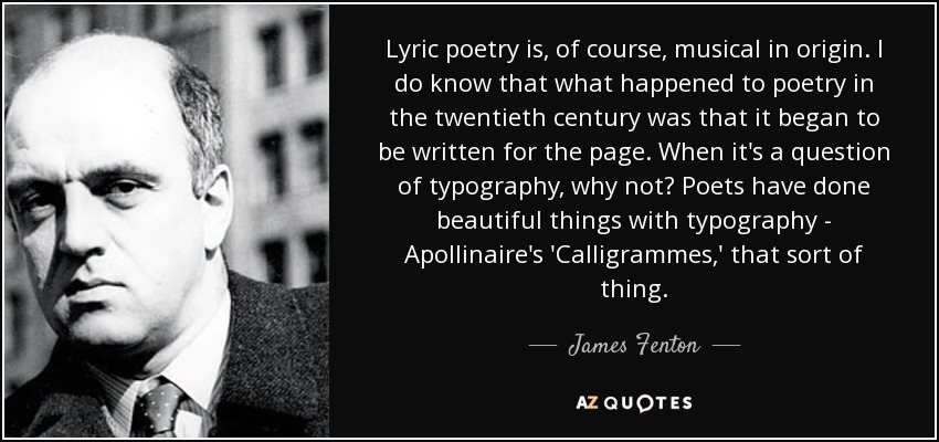 Lyric poetry is, of course, musical in origin. I do know that what happened to poetry in the twentieth century was that it began to be written for the page. When it's a question of typography, why not? Poets have done beautiful things with typography - Apollinaire's 'Calligrammes,' that sort of thing. - James Fenton