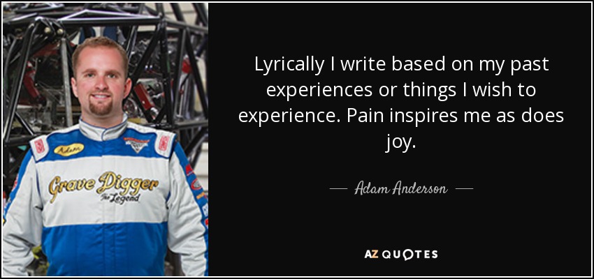 Lyrically I write based on my past experiences or things I wish to experience. Pain inspires me as does joy. - Adam Anderson