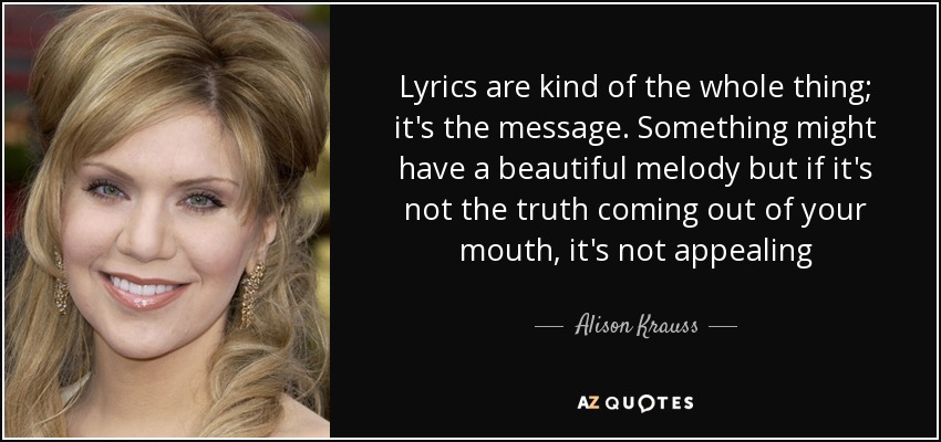 Lyrics are kind of the whole thing; it's the message. Something might have a beautiful melody but if it's not the truth coming out of your mouth, it's not appealing - Alison Krauss