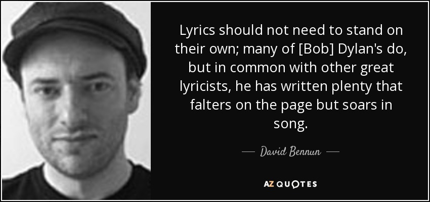 Lyrics should not need to stand on their own; many of [Bob] Dylan's do, but in common with other great lyricists, he has written plenty that falters on the page but soars in song. - David Bennun
