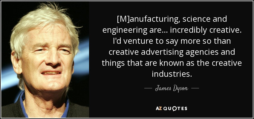 [M]anufacturing, science and engineering are ... incredibly creative. I'd venture to say more so than creative advertising agencies and things that are known as the creative industries. - James Dyson