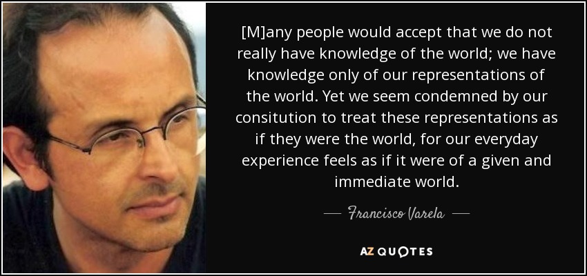 [M]any people would accept that we do not really have knowledge of the world; we have knowledge only of our representations of the world. Yet we seem condemned by our consitution to treat these representations as if they were the world, for our everyday experience feels as if it were of a given and immediate world. - Francisco Varela