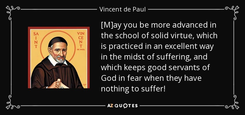 [M]ay you be more advanced in the school of solid virtue, which is practiced in an excellent way in the midst of suffering, and which keeps good servants of God in fear when they have nothing to suffer! - Vincent de Paul