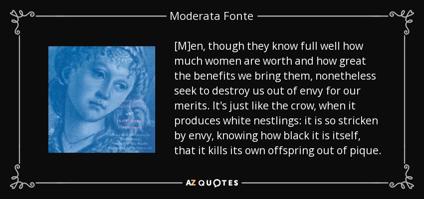 [M]en, though they know full well how much women are worth and how great the benefits we bring them, nonetheless seek to destroy us out of envy for our merits. It's just like the crow, when it produces white nestlings: it is so stricken by envy, knowing how black it is itself, that it kills its own offspring out of pique. - Moderata Fonte