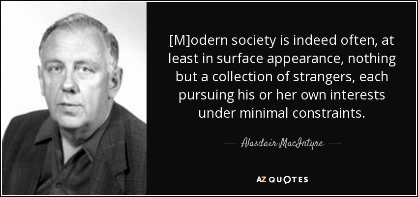 [M]odern society is indeed often, at least in surface appearance, nothing but a collection of strangers, each pursuing his or her own interests under minimal constraints. - Alasdair MacIntyre