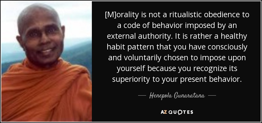 [M]orality is not a ritualistic obedience to a code of behavior imposed by an external authority. It is rather a healthy habit pattern that you have consciously and voluntarily chosen to impose upon yourself because you recognize its superiority to your present behavior. - Henepola Gunaratana