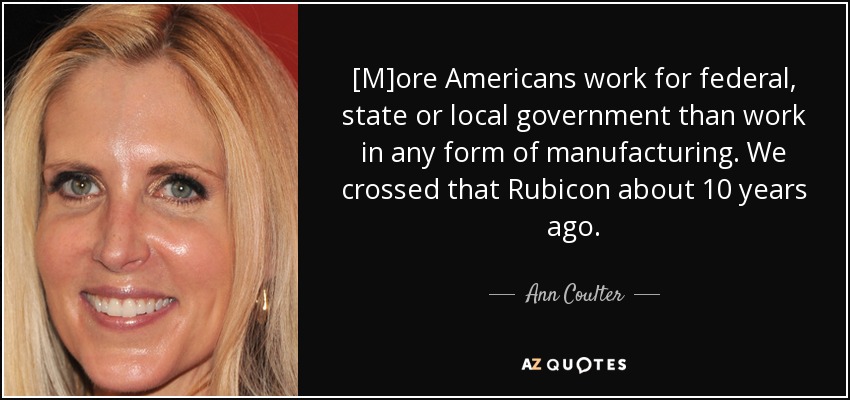 [M]ore Americans work for federal, state or local government than work in any form of manufacturing. We crossed that Rubicon about 10 years ago. - Ann Coulter