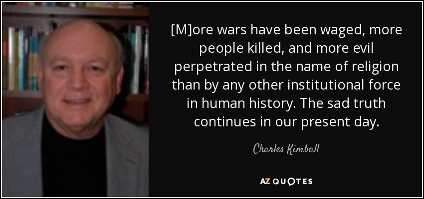[M]ore wars have been waged, more people killed, and more evil perpetrated in the name of religion than by any other institutional force in human history. The sad truth continues in our present day. - Charles Kimball