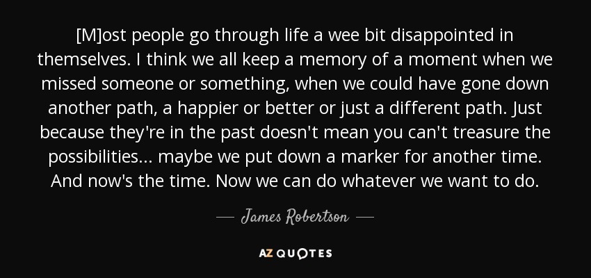 [M]ost people go through life a wee bit disappointed in themselves. I think we all keep a memory of a moment when we missed someone or something, when we could have gone down another path, a happier or better or just a different path. Just because they're in the past doesn't mean you can't treasure the possibilities ... maybe we put down a marker for another time. And now's the time. Now we can do whatever we want to do. - James Robertson
