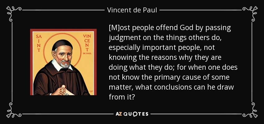 [M]ost people offend God by passing judgment on the things others do, especially important people, not knowing the reasons why they are doing what they do; for when one does not know the primary cause of some matter, what conclusions can he draw from it? - Vincent de Paul