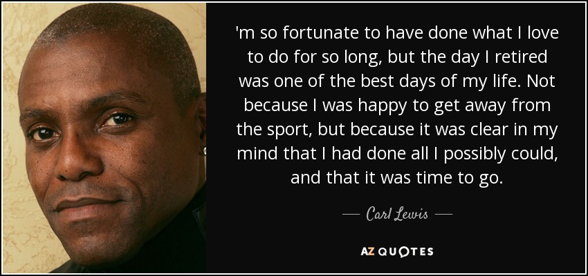 'm so fortunate to have done what I love to do for so long, but the day I retired was one of the best days of my life. Not because I was happy to get away from the sport, but because it was clear in my mind that I had done all I possibly could, and that it was time to go. - Carl Lewis