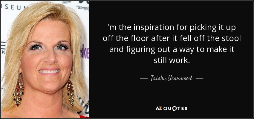 'm the inspiration for picking it up off the floor after it fell off the stool and figuring out a way to make it still work. - Trisha Yearwood