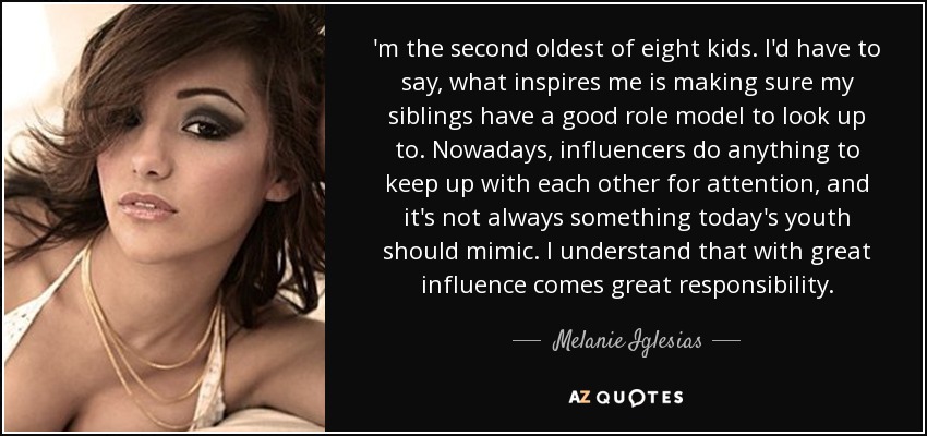 'm the second oldest of eight kids. I'd have to say, what inspires me is making sure my siblings have a good role model to look up to. Nowadays, influencers do anything to keep up with each other for attention, and it's not always something today's youth should mimic. I understand that with great influence comes great responsibility. - Melanie Iglesias